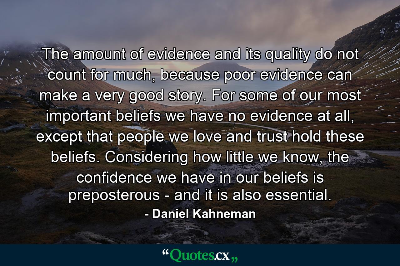 The amount of evidence and its quality do not count for much, because poor evidence can make a very good story. For some of our most important beliefs we have no evidence at all, except that people we love and trust hold these beliefs. Considering how little we know, the confidence we have in our beliefs is preposterous - and it is also essential. - Quote by Daniel Kahneman