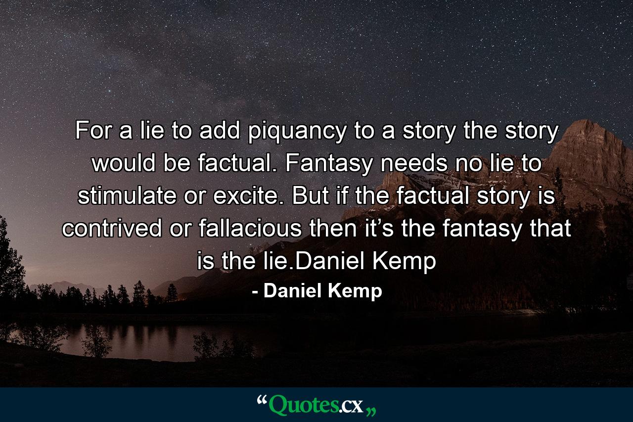 For a lie to add piquancy to a story the story would be factual. Fantasy needs no lie to stimulate or excite. But if the factual story is contrived or fallacious then it’s the fantasy that is the lie.Daniel Kemp - Quote by Daniel Kemp