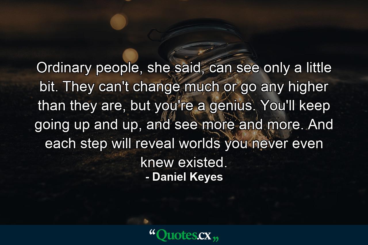 Ordinary people, she said, can see only a little bit. They can't change much or go any higher than they are, but you're a genius. You'll keep going up and up, and see more and more. And each step will reveal worlds you never even knew existed. - Quote by Daniel Keyes