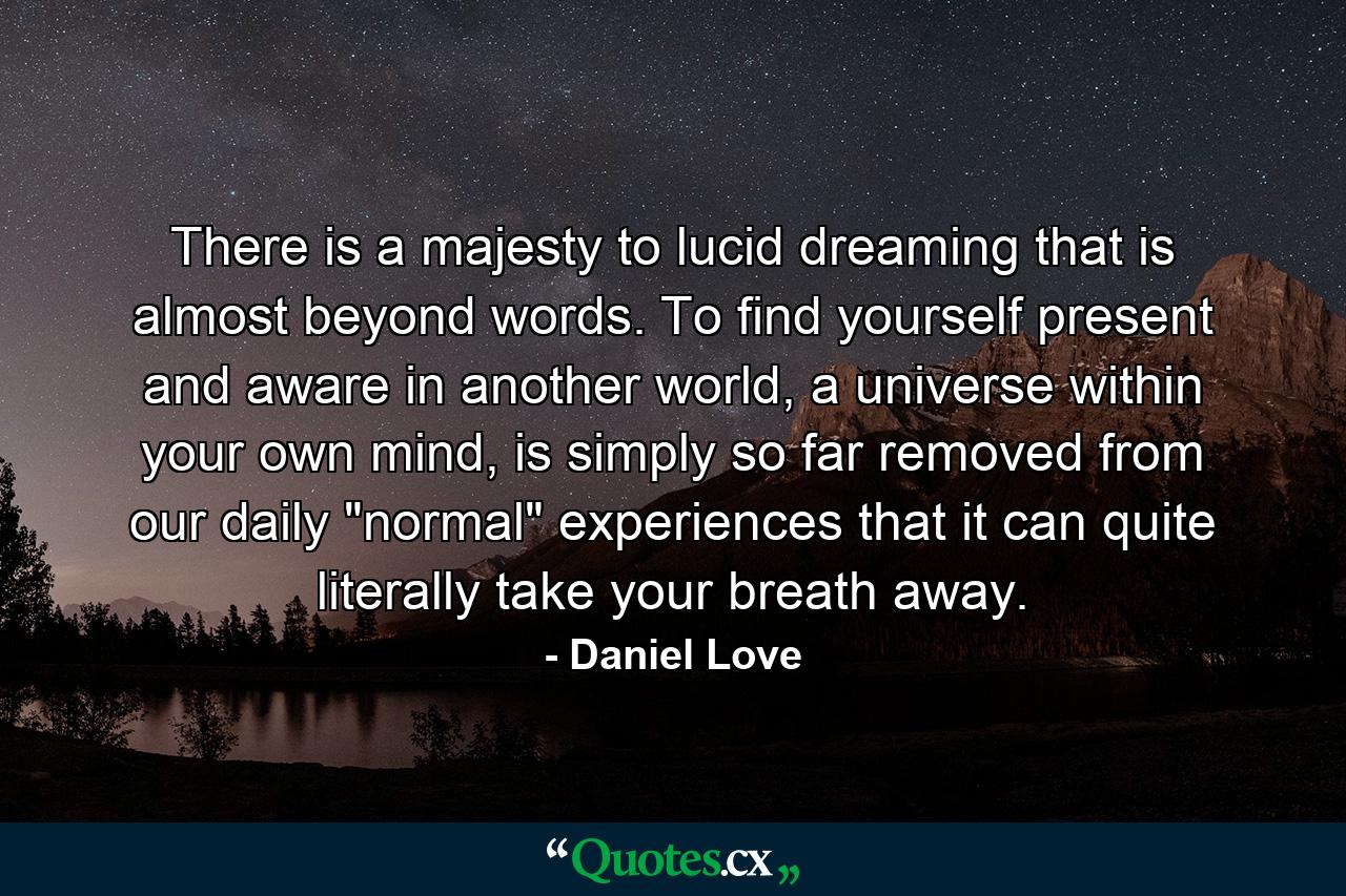 There is a majesty to lucid dreaming that is almost beyond words. To find yourself present and aware in another world, a universe within your own mind, is simply so far removed from our daily 