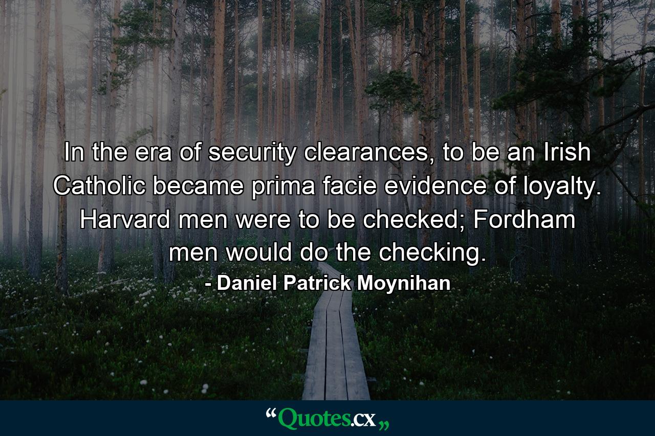 In the era of security clearances, to be an Irish Catholic became prima facie evidence of loyalty. Harvard men were to be checked; Fordham men would do the checking. - Quote by Daniel Patrick Moynihan