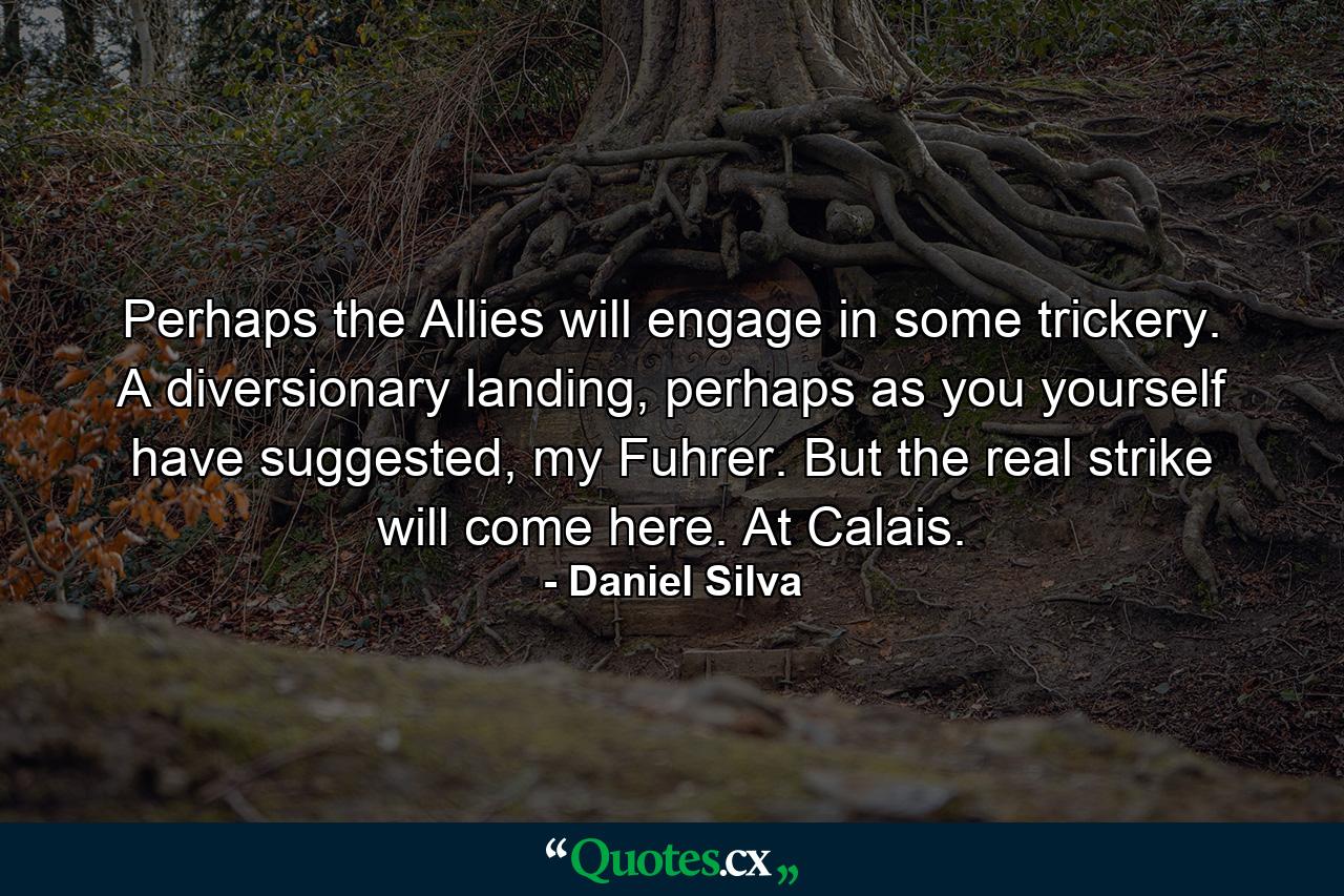 Perhaps the Allies will engage in some trickery. A diversionary landing, perhaps as you yourself have suggested, my Fuhrer. But the real strike will come here. At Calais. - Quote by Daniel Silva