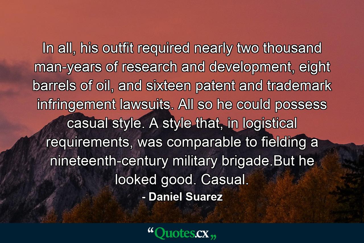 In all, his outfit required nearly two thousand man-years of research and development, eight barrels of oil, and sixteen patent and trademark infringement lawsuits. All so he could possess casual style. A style that, in logistical requirements, was comparable to fielding a nineteenth-century military brigade.But he looked good. Casual. - Quote by Daniel Suarez