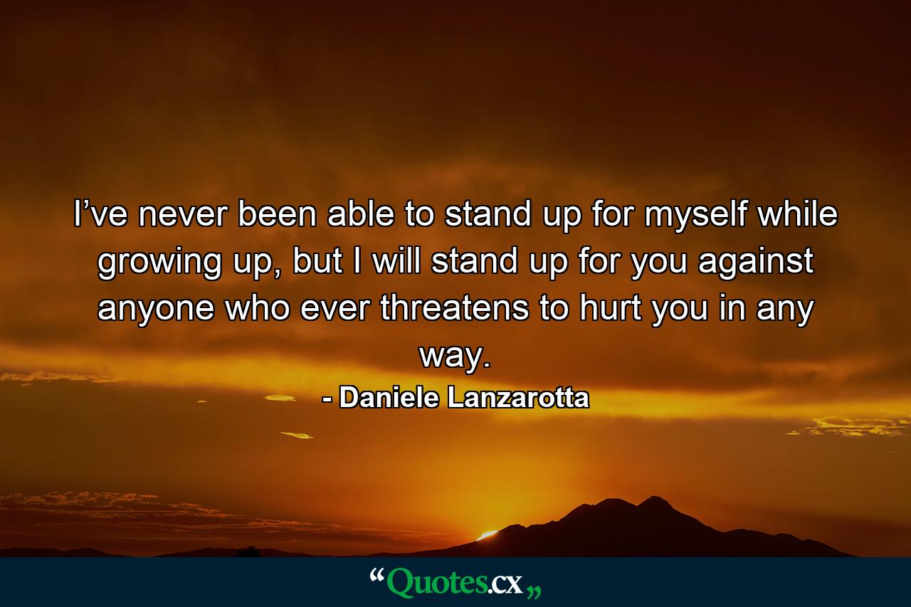 I’ve never been able to stand up for myself while growing up, but I will stand up for you against anyone who ever threatens to hurt you in any way. - Quote by Daniele Lanzarotta