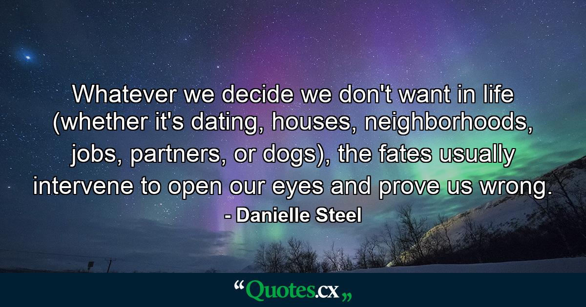 Whatever we decide we don't want in life (whether it's dating, houses, neighborhoods, jobs, partners, or dogs), the fates usually intervene to open our eyes and prove us wrong. - Quote by Danielle Steel