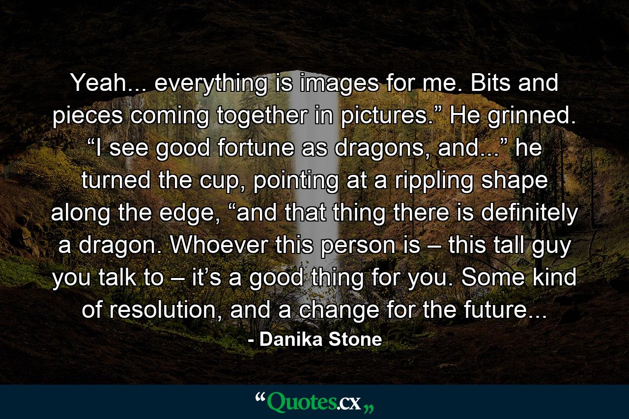 Yeah... everything is images for me. Bits and pieces coming together in pictures.” He grinned. “I see good fortune as dragons, and...” he turned the cup, pointing at a rippling shape along the edge, “and that thing there is definitely a dragon. Whoever this person is – this tall guy you talk to – it’s a good thing for you. Some kind of resolution, and a change for the future... - Quote by Danika Stone