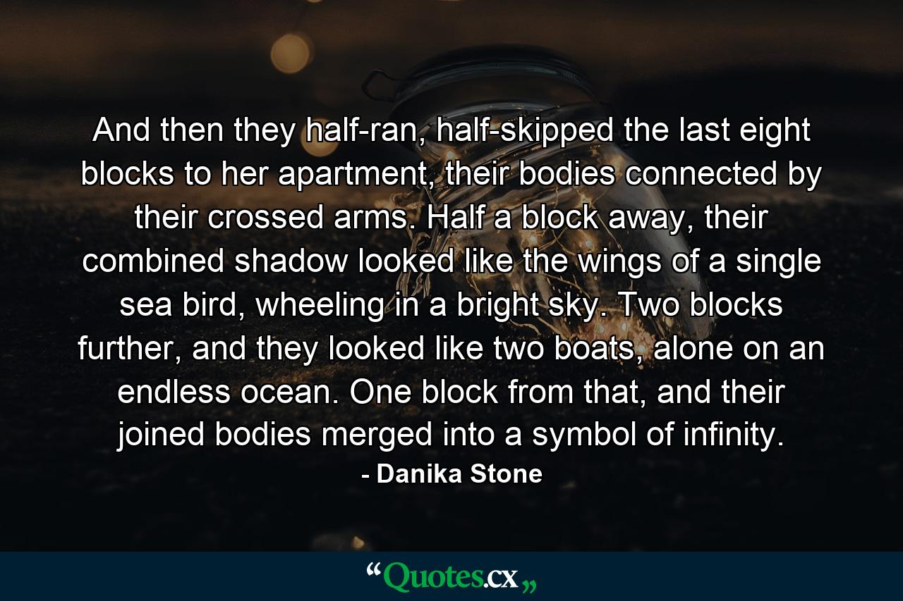 And then they half-ran, half-skipped the last eight blocks to her apartment, their bodies connected by their crossed arms. Half a block away, their combined shadow looked like the wings of a single sea bird, wheeling in a bright sky. Two blocks further, and they looked like two boats, alone on an endless ocean. One block from that, and their joined bodies merged into a symbol of infinity. - Quote by Danika Stone