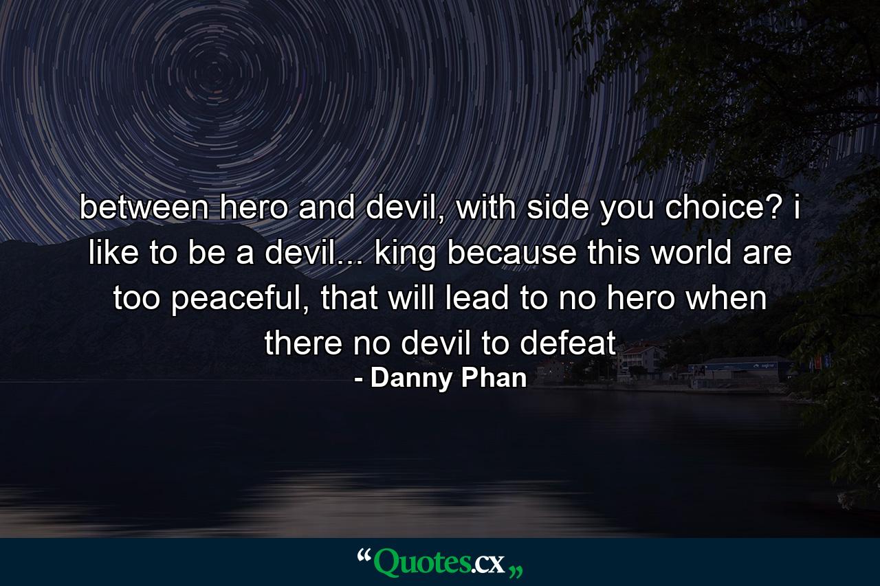 between hero and devil, with side you choice? i like to be a devil... king because this world are too peaceful, that will lead to no hero when there no devil to defeat - Quote by Danny Phan