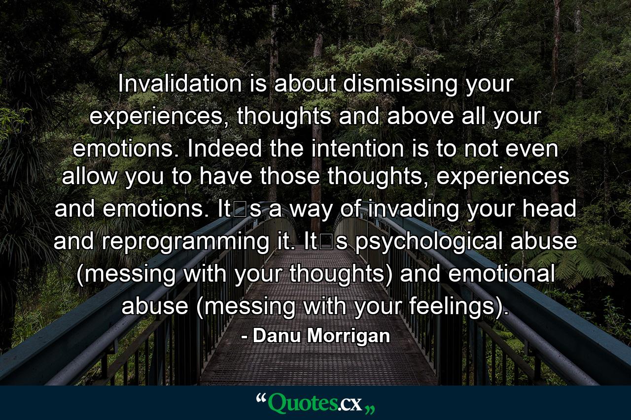 Invalidation is about dismissing your experiences, thoughts and above all your emotions. Indeed the intention is to not even allow you to have those thoughts, experiences and emotions. It‟s a way of invading your head and reprogramming it. It‟s psychological abuse (messing with your thoughts) and emotional abuse (messing with your feelings). - Quote by Danu Morrigan