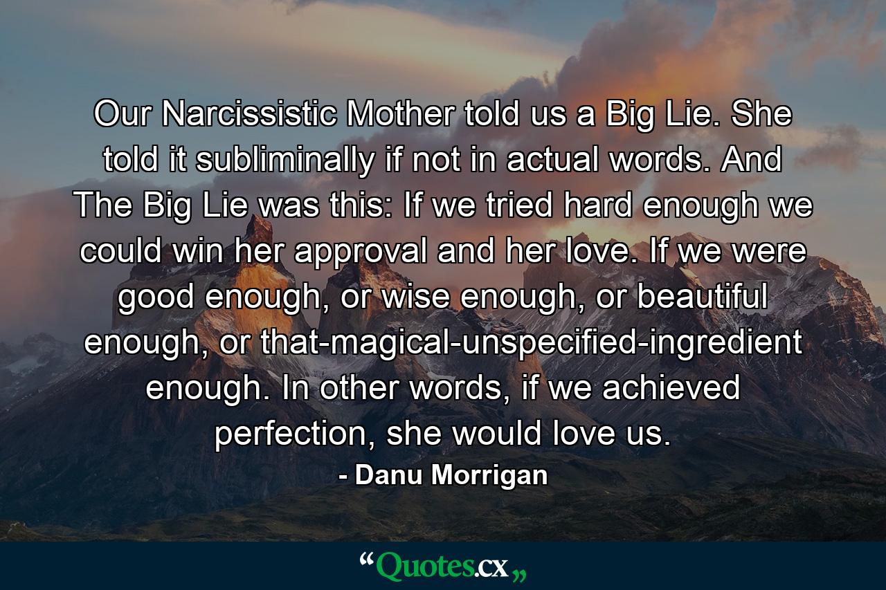 Our Narcissistic Mother told us a Big Lie. She told it subliminally if not in actual words. And The Big Lie was this: If we tried hard enough we could win her approval and her love. If we were good enough, or wise enough, or beautiful enough, or that-magical-unspecified-ingredient enough. In other words, if we achieved perfection, she would love us. - Quote by Danu Morrigan