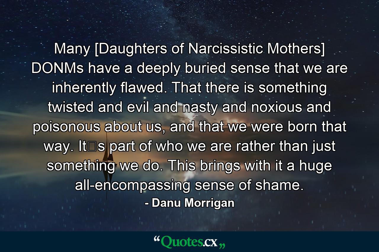 Many [Daughters of Narcissistic Mothers] DONMs have a deeply buried sense that we are inherently flawed. That there is something twisted and evil and nasty and noxious and poisonous about us, and that we were born that way. It‟s part of who we are rather than just something we do. This brings with it a huge all-encompassing sense of shame. - Quote by Danu Morrigan