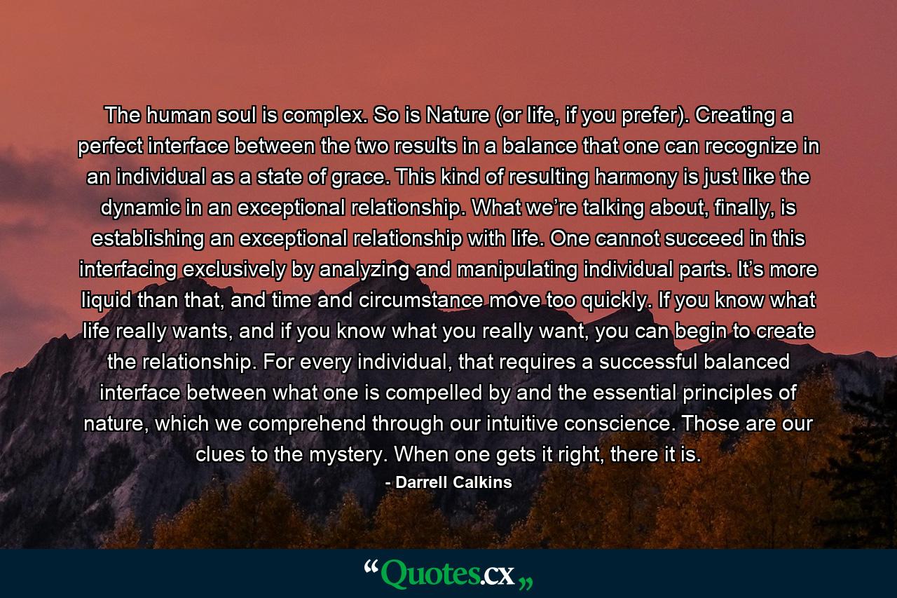 The human soul is complex. So is Nature (or life, if you prefer). Creating a perfect interface between the two results in a balance that one can recognize in an individual as a state of grace. This kind of resulting harmony is just like the dynamic in an exceptional relationship. What we’re talking about, finally, is establishing an exceptional relationship with life. One cannot succeed in this interfacing exclusively by analyzing and manipulating individual parts. It’s more liquid than that, and time and circumstance move too quickly. If you know what life really wants, and if you know what you really want, you can begin to create the relationship. For every individual, that requires a successful balanced interface between what one is compelled by and the essential principles of nature, which we comprehend through our intuitive conscience. Those are our clues to the mystery. When one gets it right, there it is. - Quote by Darrell Calkins