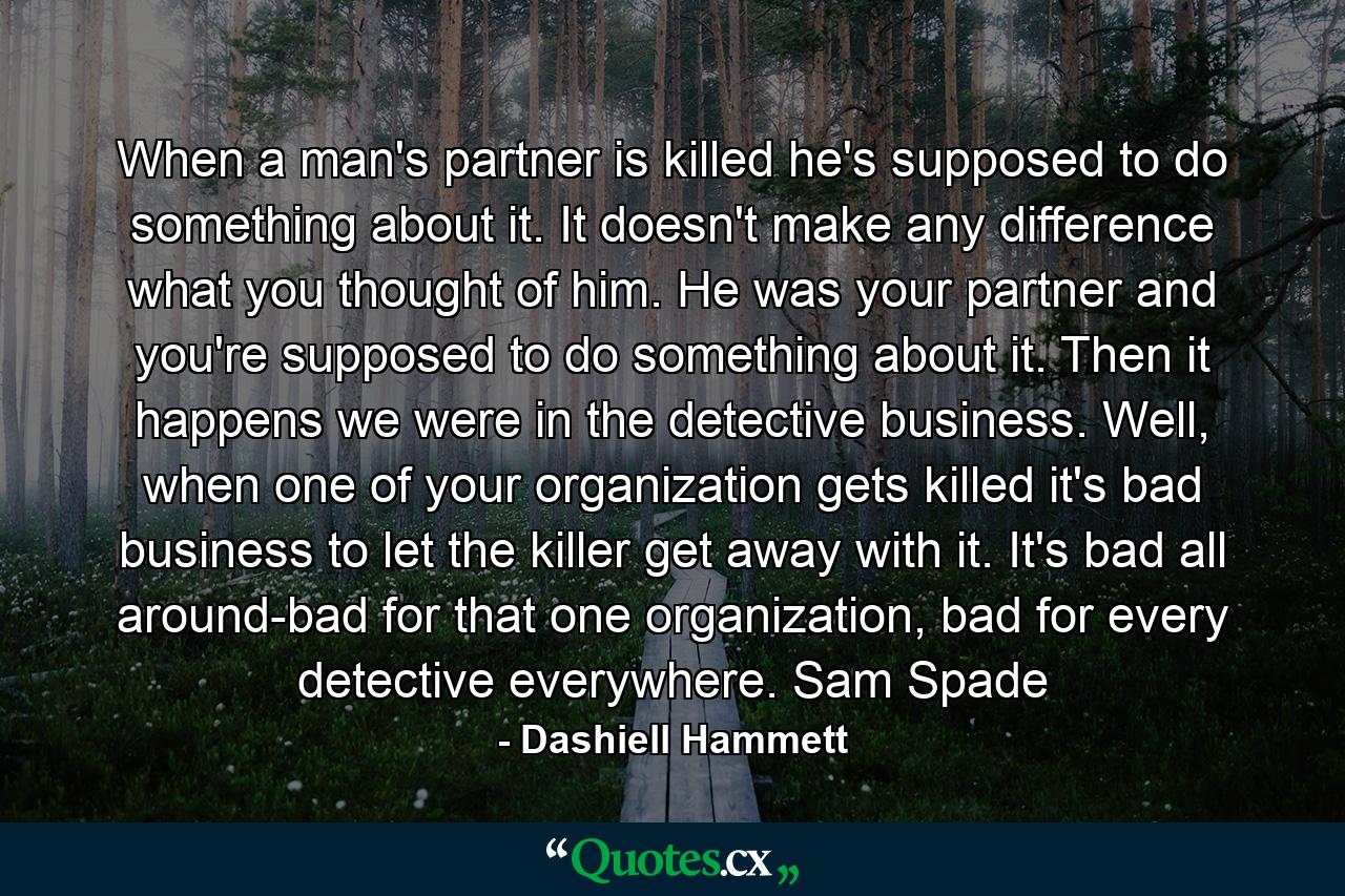 When a man's partner is killed he's supposed to do something about it. It doesn't make any difference what you thought of him. He was your partner and you're supposed to do something about it. Then it happens we were in the detective business. Well, when one of your organization gets killed it's bad business to let the killer get away with it. It's bad all around-bad for that one organization, bad for every detective everywhere. Sam Spade - Quote by Dashiell Hammett