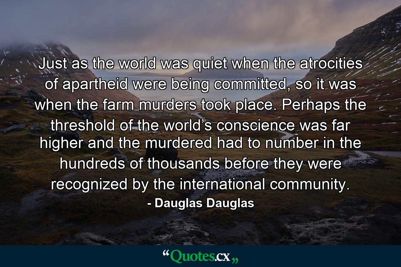 Just as the world was quiet when the atrocities of apartheid were being committed, so it was when the farm murders took place. Perhaps the threshold of the world’s conscience was far higher and the murdered had to number in the hundreds of thousands before they were recognized by the international community. - Quote by Dauglas Dauglas