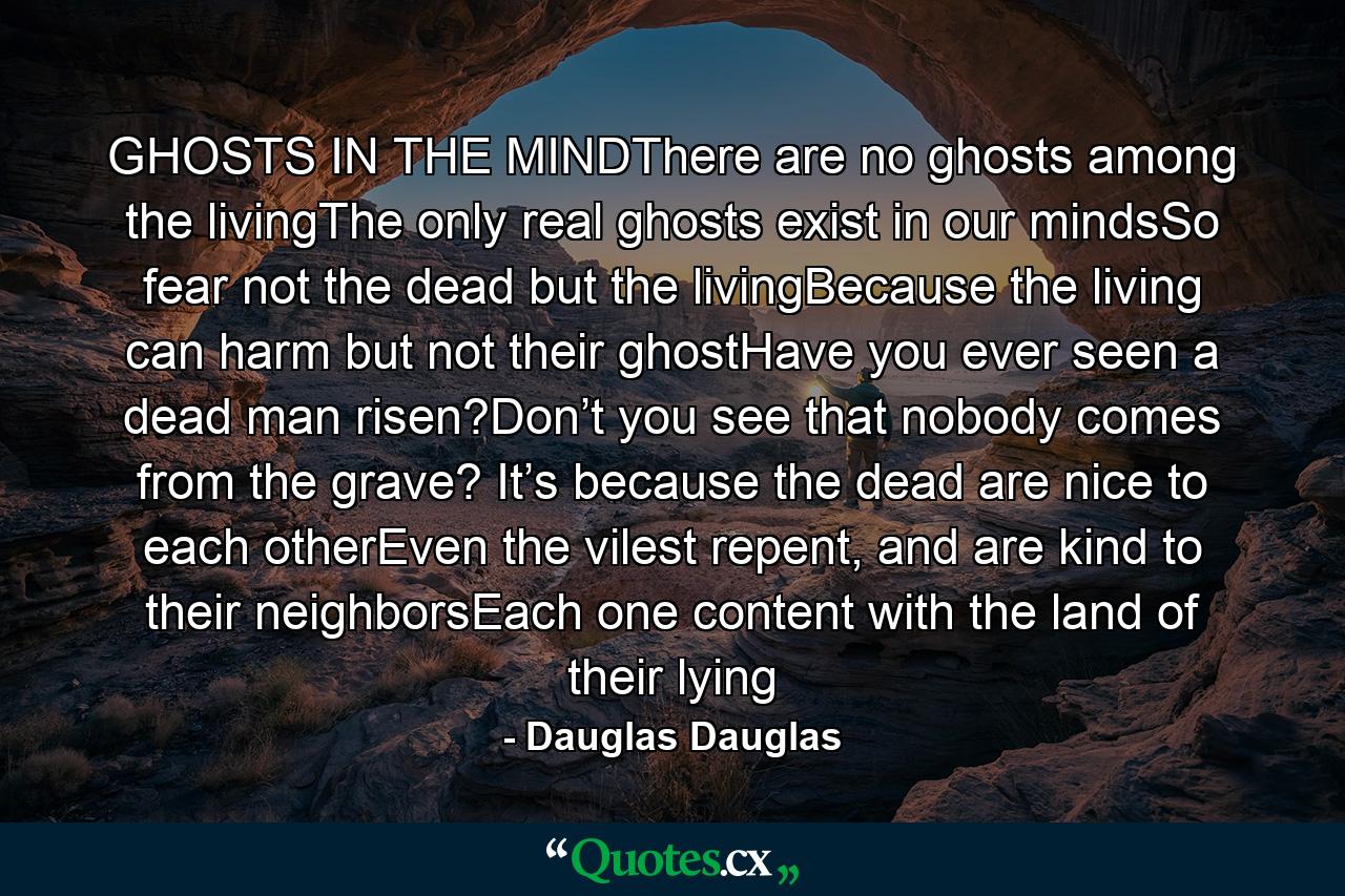 GHOSTS IN THE MINDThere are no ghosts among the livingThe only real ghosts exist in our mindsSo fear not the dead but the livingBecause the living can harm but not their ghostHave you ever seen a dead man risen?Don’t you see that nobody comes from the grave? It’s because the dead are nice to each otherEven the vilest repent, and are kind to their neighborsEach one content with the land of their lying - Quote by Dauglas Dauglas