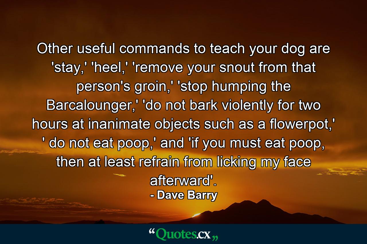 Other useful commands to teach your dog are 'stay,' 'heel,' 'remove your snout from that person's groin,' 'stop humping the Barcalounger,' 'do not bark violently for two hours at inanimate objects such as a flowerpot,' ' do not eat poop,' and 'if you must eat poop, then at least refrain from licking my face afterward'. - Quote by Dave Barry