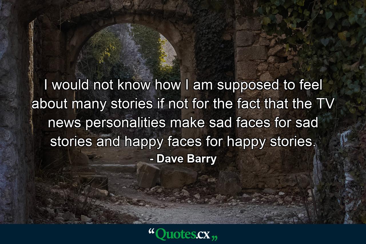 I would not know how I am supposed to feel about many stories if not for the fact that the TV news personalities make sad faces for sad stories and happy faces for happy stories. - Quote by Dave Barry