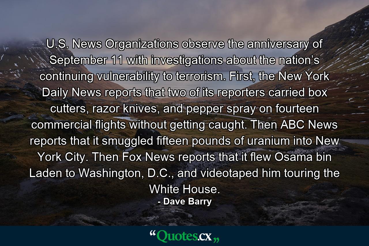 U.S. News Organizations observe the anniversary of September 11 with investigations about the nation’s continuing vulnerability to terrorism. First, the New York Daily News reports that two of its reporters carried box cutters, razor knives, and pepper spray on fourteen commercial flights without getting caught. Then ABC News reports that it smuggled fifteen pounds of uranium into New York City. Then Fox News reports that it flew Osama bin Laden to Washington, D.C., and videotaped him touring the White House. - Quote by Dave Barry