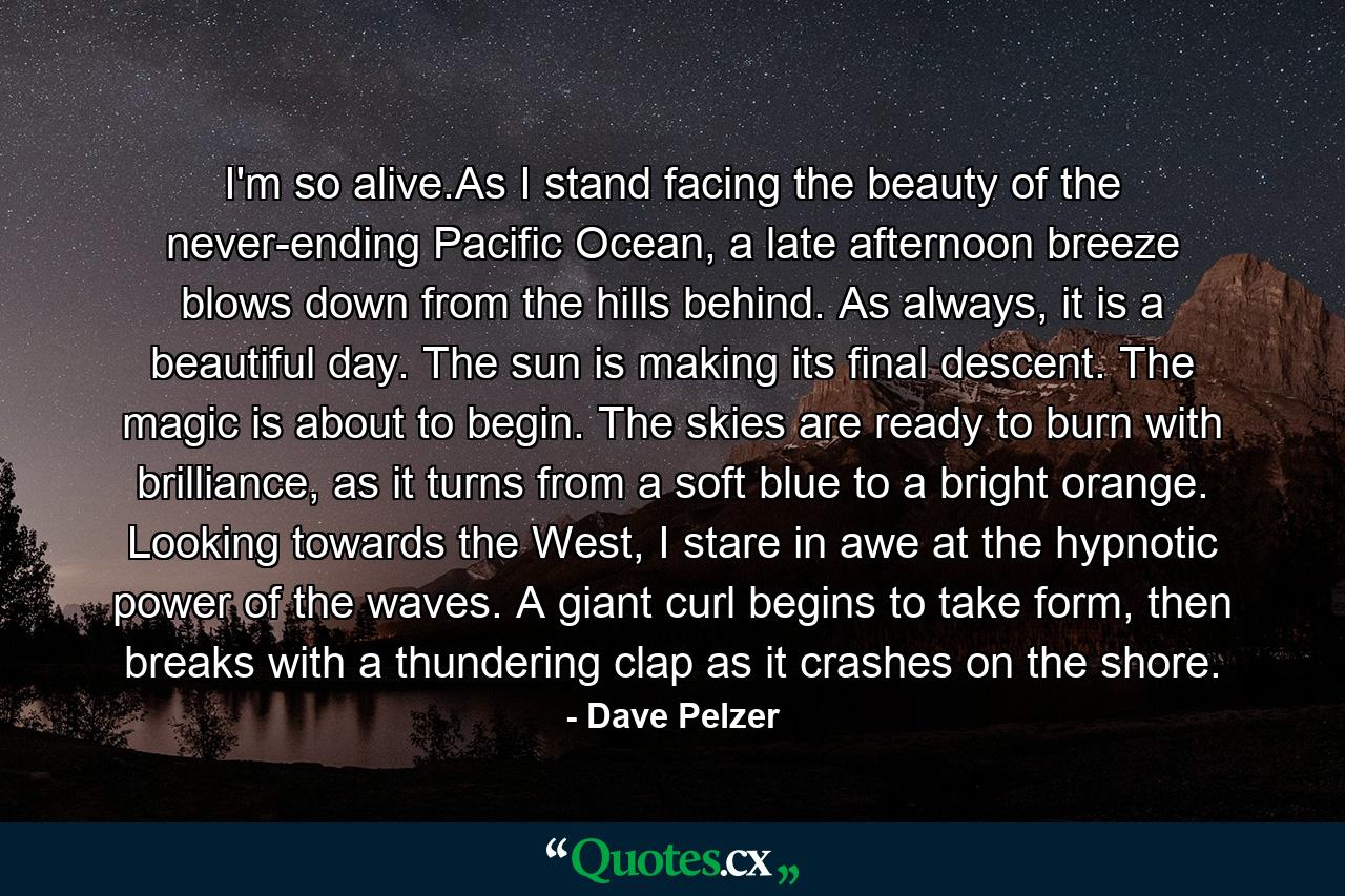 I'm so alive.As I stand facing the beauty of the never-ending Pacific Ocean, a late afternoon breeze blows down from the hills behind. As always, it is a beautiful day. The sun is making its final descent. The magic is about to begin. The skies are ready to burn with brilliance, as it turns from a soft blue to a bright orange. Looking towards the West, I stare in awe at the hypnotic power of the waves. A giant curl begins to take form, then breaks with a thundering clap as it crashes on the shore. - Quote by Dave Pelzer
