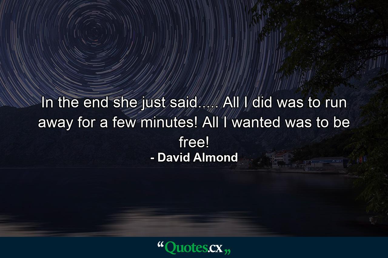 In the end she just said..... All I did was to run away for a few minutes! All I wanted was to be free! - Quote by David Almond