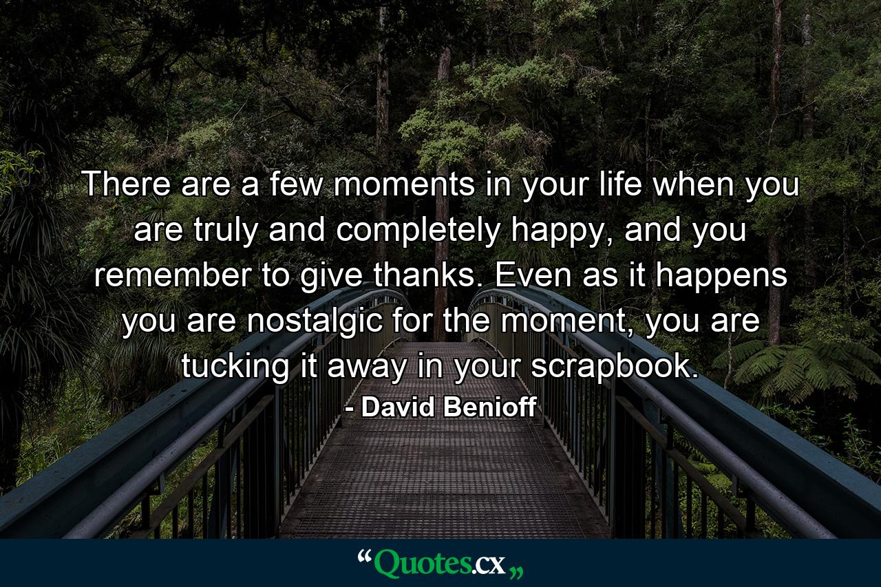 There are a few moments in your life when you are truly and completely happy, and you remember to give thanks. Even as it happens you are nostalgic for the moment, you are tucking it away in your scrapbook. - Quote by David Benioff