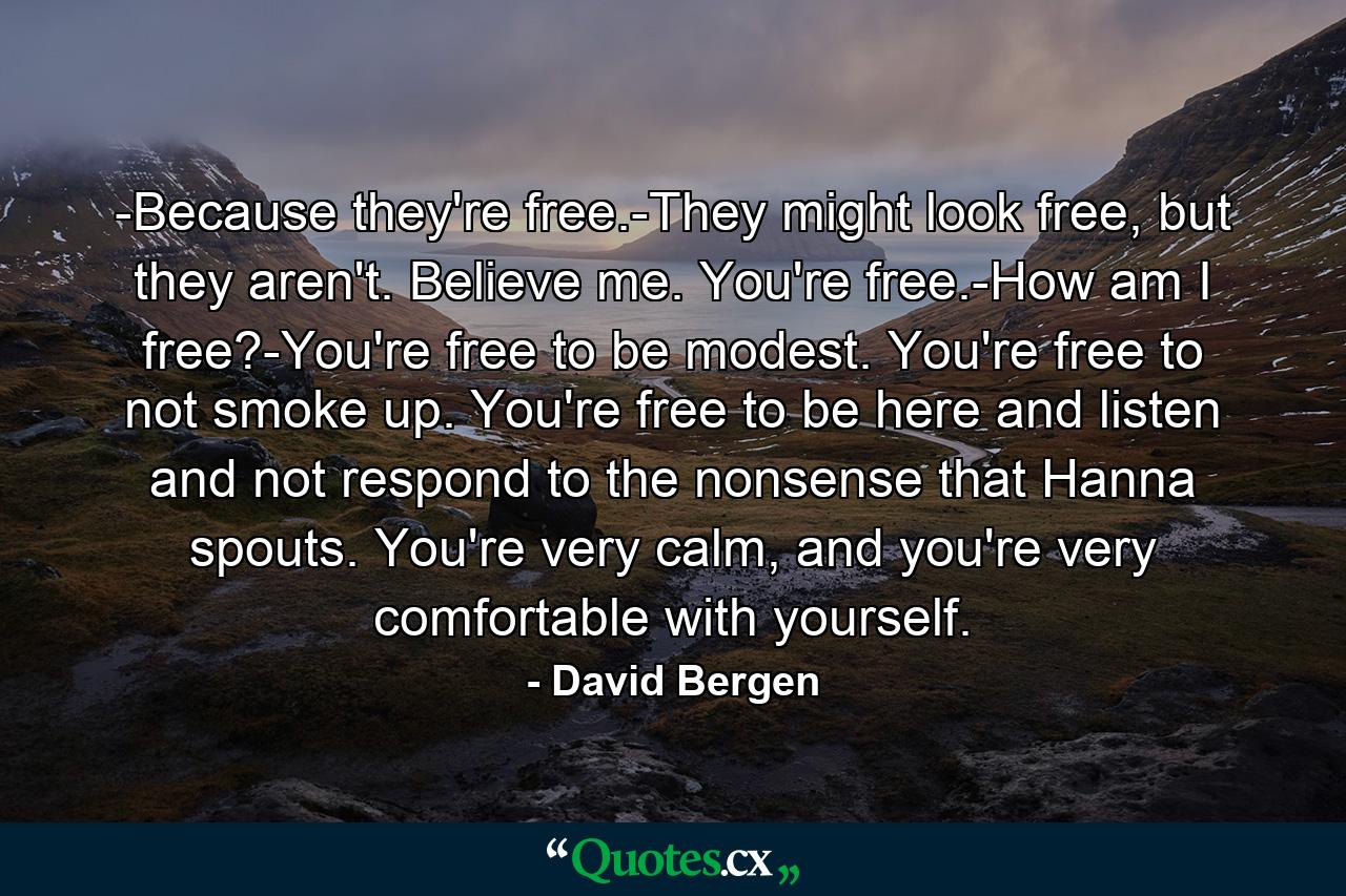 -Because they're free.-They might look free, but they aren't. Believe me. You're free.-How am I free?-You're free to be modest. You're free to not smoke up. You're free to be here and listen and not respond to the nonsense that Hanna spouts. You're very calm, and you're very comfortable with yourself. - Quote by David Bergen