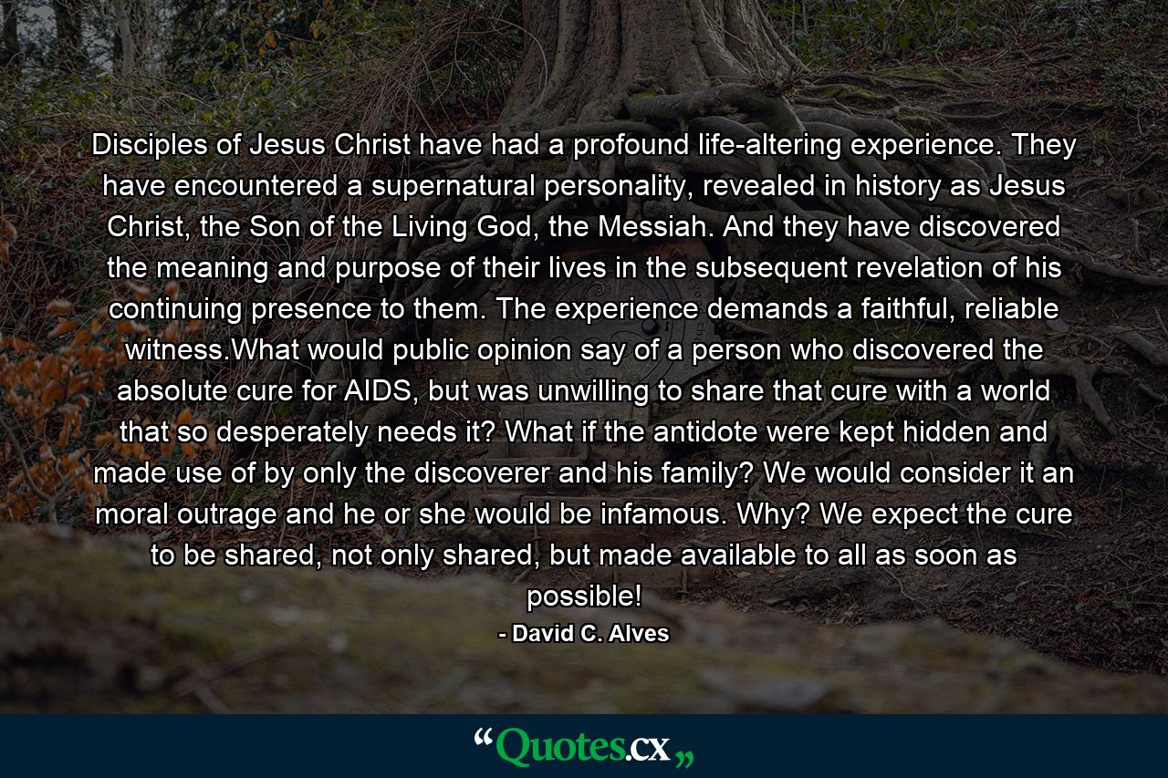 Disciples of Jesus Christ have had a profound life-altering experience. They have encountered a supernatural personality, revealed in history as Jesus Christ, the Son of the Living God, the Messiah. And they have discovered the meaning and purpose of their lives in the subsequent revelation of his continuing presence to them. The experience demands a faithful, reliable witness.What would public opinion say of a person who discovered the absolute cure for AIDS, but was unwilling to share that cure with a world that so desperately needs it? What if the antidote were kept hidden and made use of by only the discoverer and his family? We would consider it an moral outrage and he or she would be infamous. Why? We expect the cure to be shared, not only shared, but made available to all as soon as possible! - Quote by David C. Alves