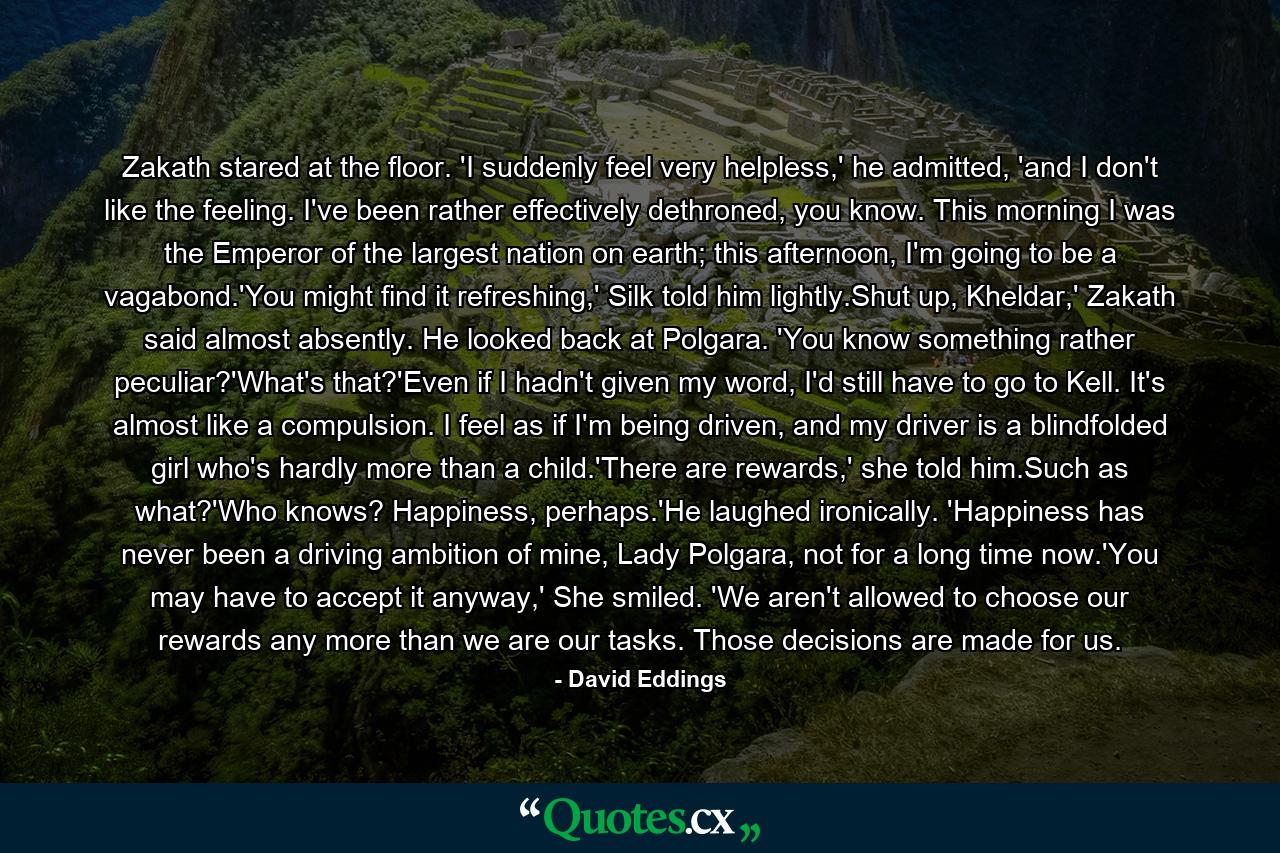 Zakath stared at the floor. 'I suddenly feel very helpless,' he admitted, 'and I don't like the feeling. I've been rather effectively dethroned, you know. This morning I was the Emperor of the largest nation on earth; this afternoon, I'm going to be a vagabond.'You might find it refreshing,' Silk told him lightly.Shut up, Kheldar,' Zakath said almost absently. He looked back at Polgara. 'You know something rather peculiar?'What's that?'Even if I hadn't given my word, I'd still have to go to Kell. It's almost like a compulsion. I feel as if I'm being driven, and my driver is a blindfolded girl who's hardly more than a child.'There are rewards,' she told him.Such as what?'Who knows? Happiness, perhaps.'He laughed ironically. 'Happiness has never been a driving ambition of mine, Lady Polgara, not for a long time now.'You may have to accept it anyway,' She smiled. 'We aren't allowed to choose our rewards any more than we are our tasks. Those decisions are made for us. - Quote by David Eddings