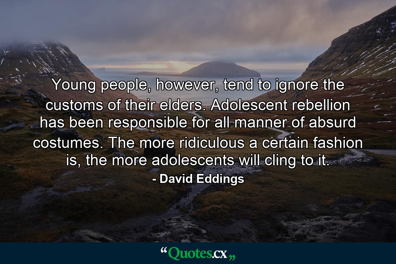 Young people, however, tend to ignore the customs of their elders. Adolescent rebellion has been responsible for all manner of absurd costumes. The more ridiculous a certain fashion is, the more adolescents will cling to it. - Quote by David Eddings