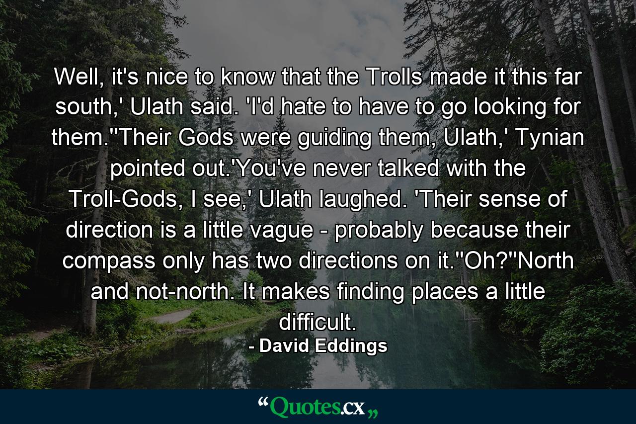 Well, it's nice to know that the Trolls made it this far south,' Ulath said. 'I'd hate to have to go looking for them.''Their Gods were guiding them, Ulath,' Tynian pointed out.'You've never talked with the Troll-Gods, I see,' Ulath laughed. 'Their sense of direction is a little vague - probably because their compass only has two directions on it.''Oh?''North and not-north. It makes finding places a little difficult. - Quote by David Eddings