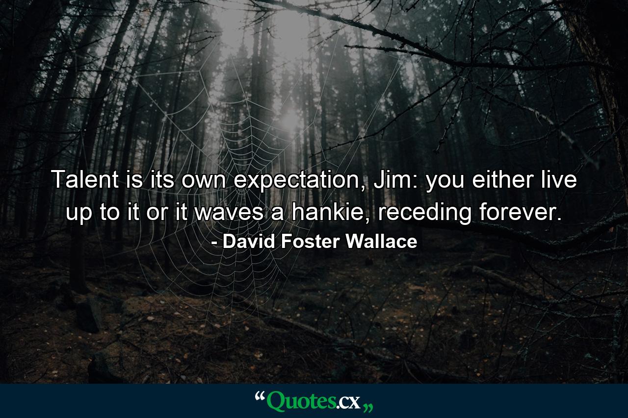 Talent is its own expectation, Jim: you either live up to it or it waves a hankie, receding forever. - Quote by David Foster Wallace