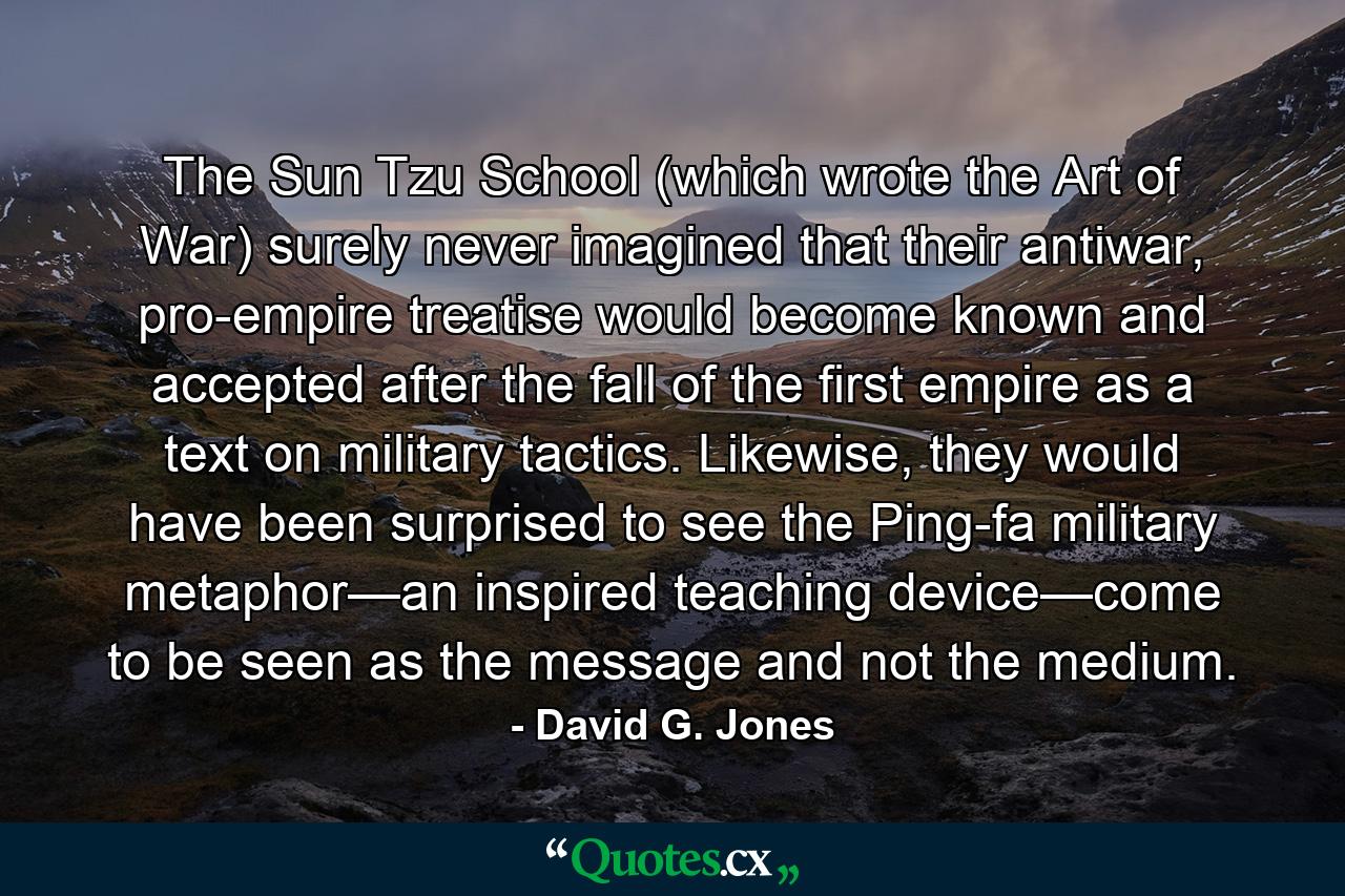 The Sun Tzu School (which wrote the Art of War) surely never imagined that their antiwar, pro-empire treatise would become known and accepted after the fall of the first empire as a text on military tactics. Likewise, they would have been surprised to see the Ping-fa military metaphor—an inspired teaching device—come to be seen as the message and not the medium. - Quote by David G. Jones