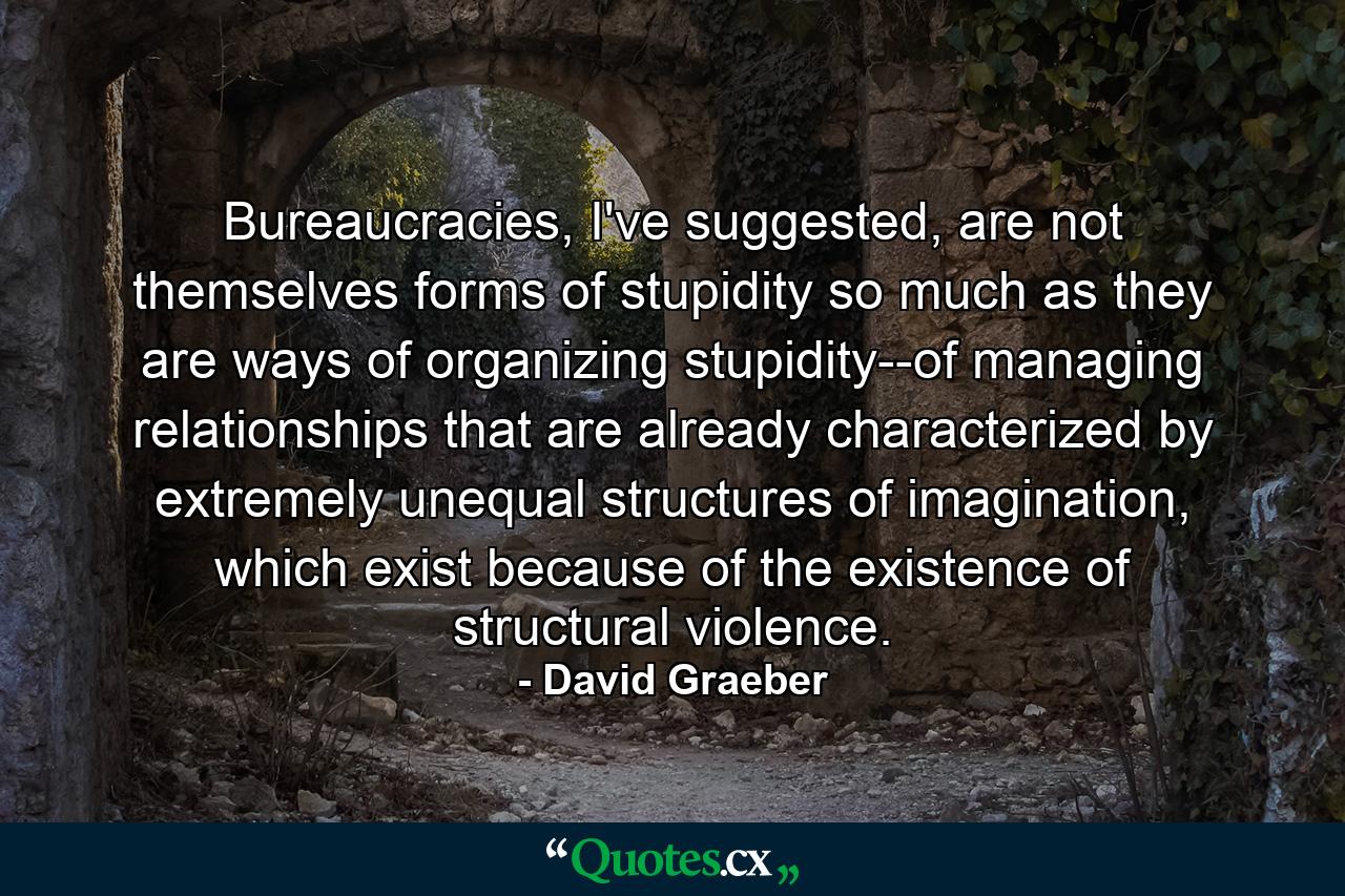 Bureaucracies, I've suggested, are not themselves forms of stupidity so much as they are ways of organizing stupidity--of managing relationships that are already characterized by extremely unequal structures of imagination, which exist because of the existence of structural violence. - Quote by David Graeber