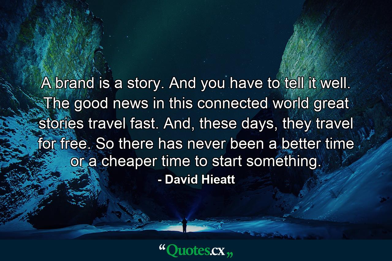 A brand is a story. And you have to tell it well. The good news in this connected world great stories travel fast. And, these days, they travel for free. So there has never been a better time or a cheaper time to start something. - Quote by David Hieatt