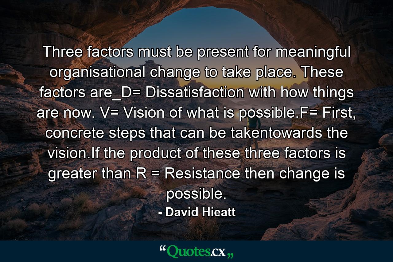 Three factors must be present for meaningful organisational change to take place. These factors are_D= Dissatisfaction with how things are now. V= Vision of what is possible.F= First, concrete steps that can be takentowards the vision.If the product of these three factors is greater than R = Resistance then change is possible. - Quote by David Hieatt