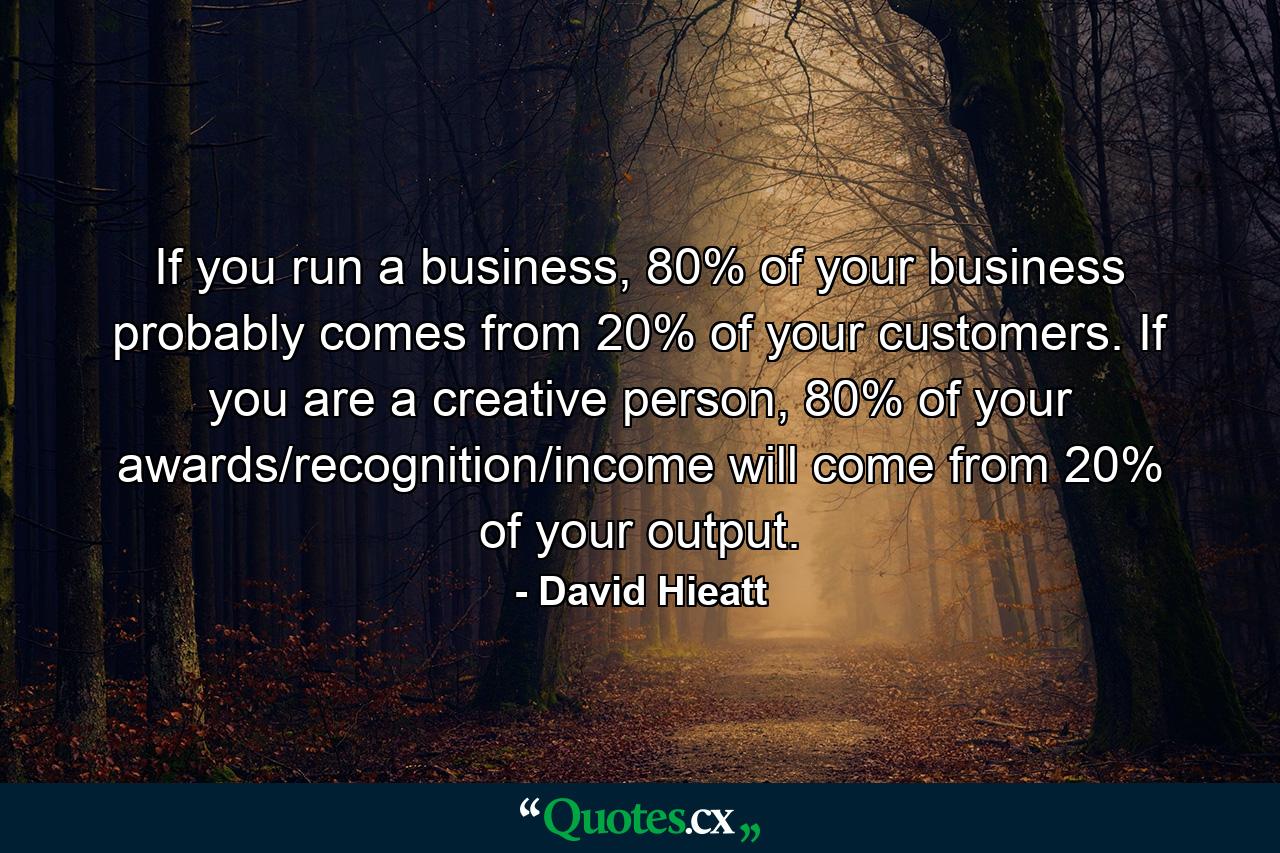 If you run a business, 80% of your business probably comes from 20% of your customers. If you are a creative person, 80% of your awards/recognition/income will come from 20% of your output. - Quote by David Hieatt