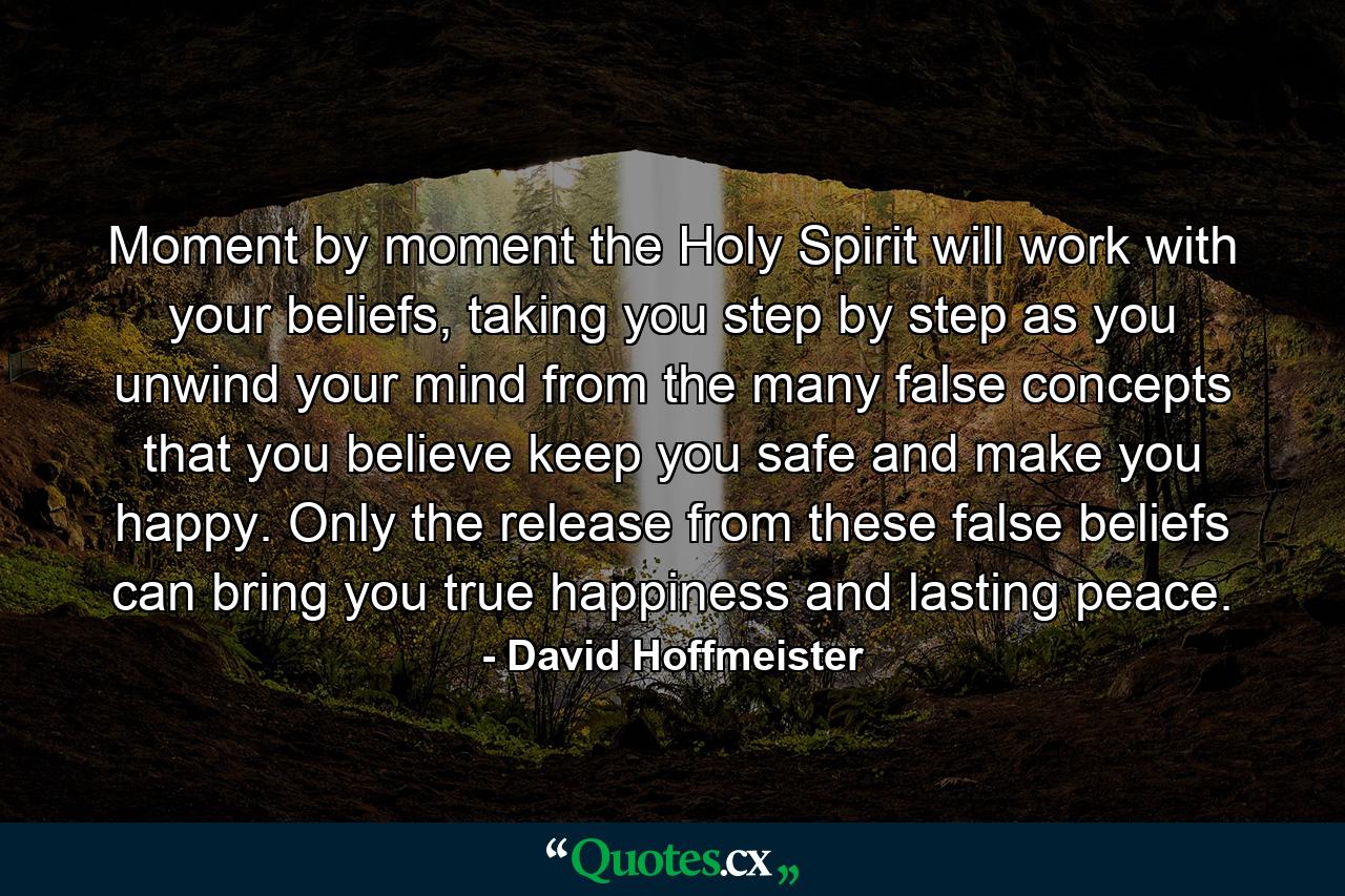 Moment by moment the Holy Spirit will work with your beliefs, taking you step by step as you unwind your mind from the many false concepts that you believe keep you safe and make you happy. Only the release from these false beliefs can bring you true happiness and lasting peace. - Quote by David Hoffmeister