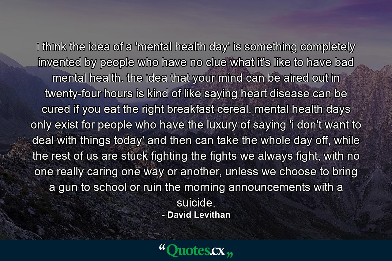 i think the idea of a 'mental health day' is something completely invented by people who have no clue what it's like to have bad mental health. the idea that your mind can be aired out in twenty-four hours is kind of like saying heart disease can be cured if you eat the right breakfast cereal. mental health days only exist for people who have the luxury of saying 'i don't want to deal with things today' and then can take the whole day off, while the rest of us are stuck fighting the fights we always fight, with no one really caring one way or another, unless we choose to bring a gun to school or ruin the morning announcements with a suicide. - Quote by David Levithan