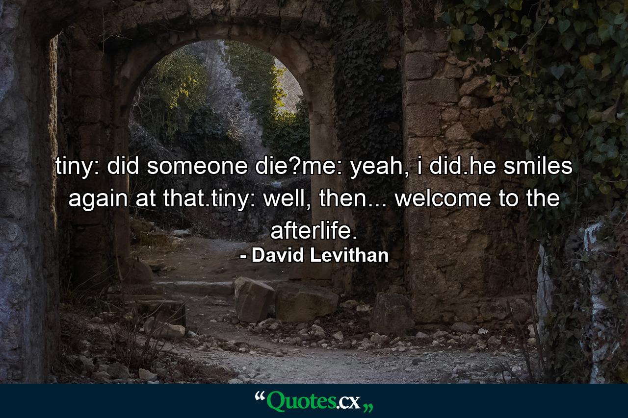 tiny: did someone die?me: yeah, i did.he smiles again at that.tiny: well, then... welcome to the afterlife. - Quote by David Levithan