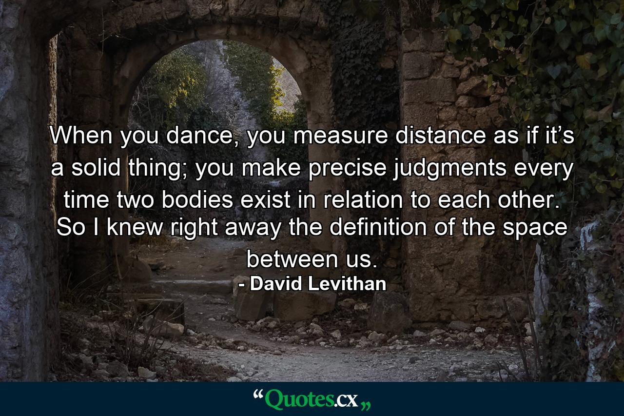 When you dance, you measure distance as if it’s a solid thing; you make precise judgments every time two bodies exist in relation to each other. So I knew right away the definition of the space between us. - Quote by David Levithan