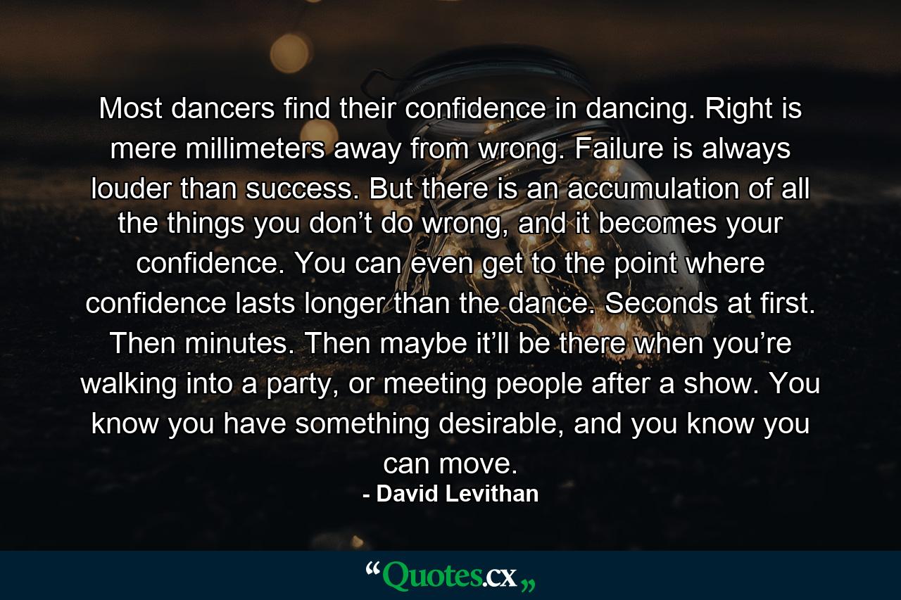 Most dancers find their confidence in dancing. Right is mere millimeters away from wrong. Failure is always louder than success. But there is an accumulation of all the things you don’t do wrong, and it becomes your confidence. You can even get to the point where confidence lasts longer than the dance. Seconds at first. Then minutes. Then maybe it’ll be there when you’re walking into a party, or meeting people after a show. You know you have something desirable, and you know you can move. - Quote by David Levithan