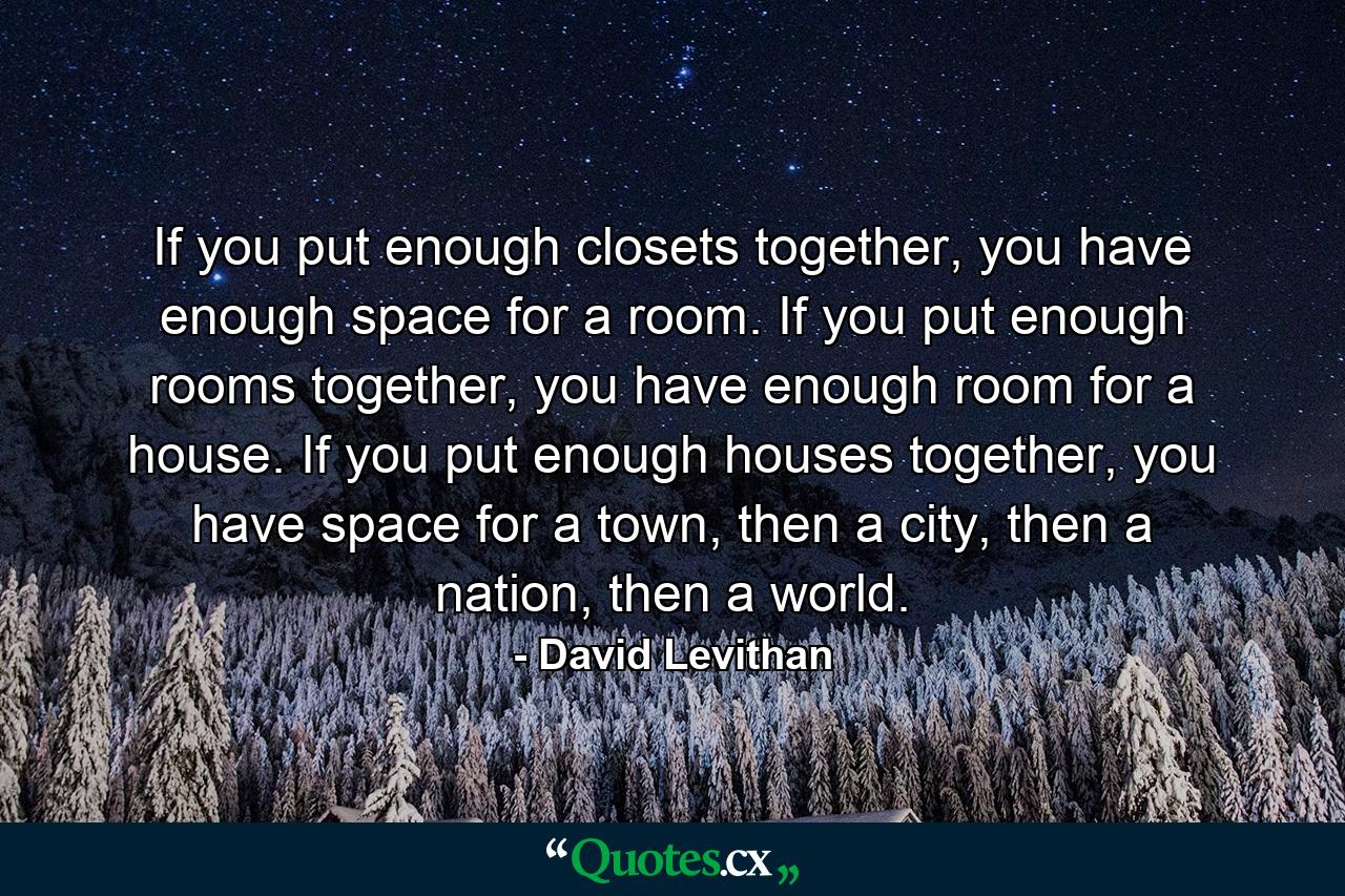 If you put enough closets together, you have enough space for a room. If you put enough rooms together, you have enough room for a house. If you put enough houses together, you have space for a town, then a city, then a nation, then a world. - Quote by David Levithan