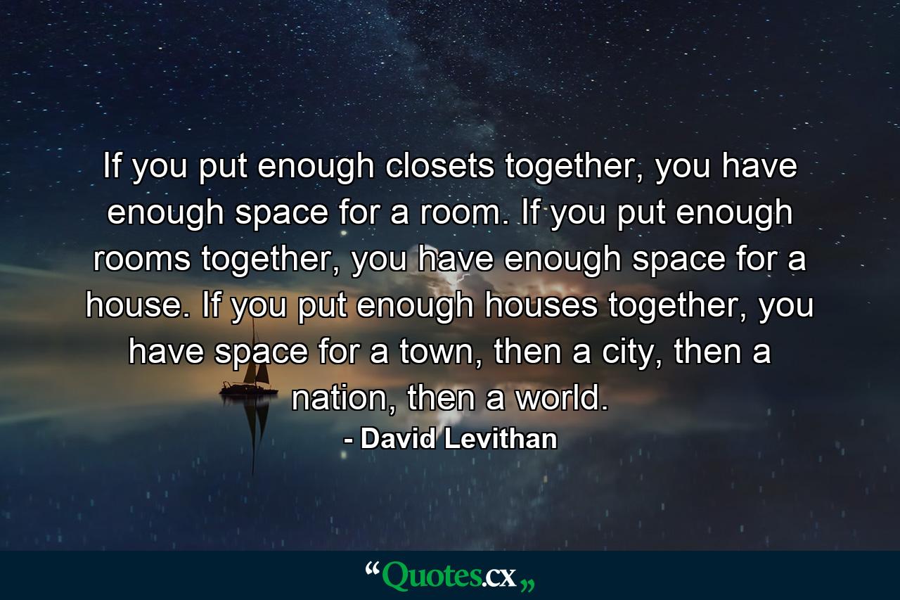 If you put enough closets together, you have enough space for a room. If you put enough rooms together, you have enough space for a house. If you put enough houses together, you have space for a town, then a city, then a nation, then a world. - Quote by David Levithan