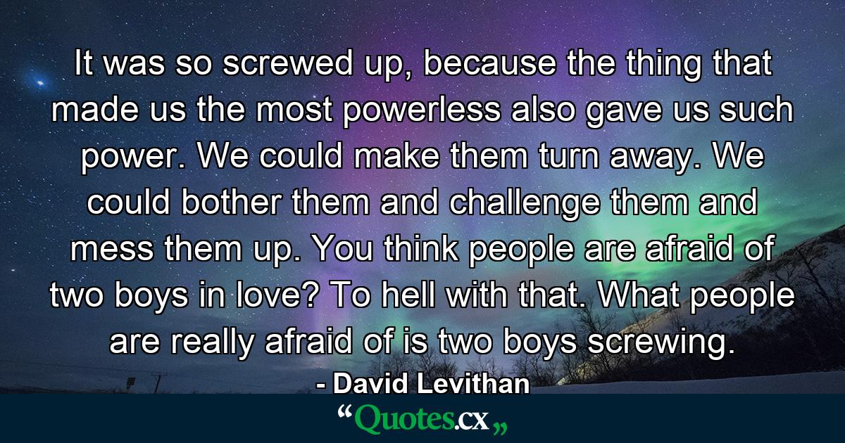 It was so screwed up, because the thing that made us the most powerless also gave us such power. We could make them turn away. We could bother them and challenge them and mess them up. You think people are afraid of two boys in love? To hell with that. What people are really afraid of is two boys screwing. - Quote by David Levithan