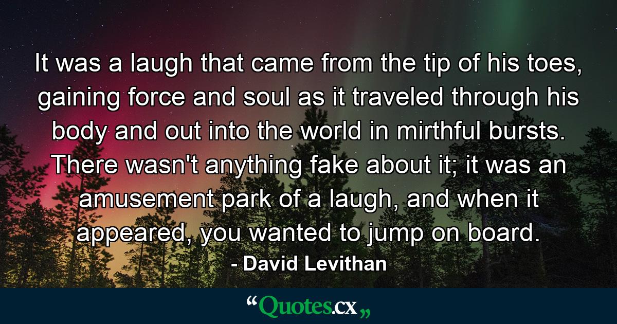 It was a laugh that came from the tip of his toes, gaining force and soul as it traveled through his body and out into the world in mirthful bursts. There wasn't anything fake about it; it was an amusement park of a laugh, and when it appeared, you wanted to jump on board. - Quote by David Levithan