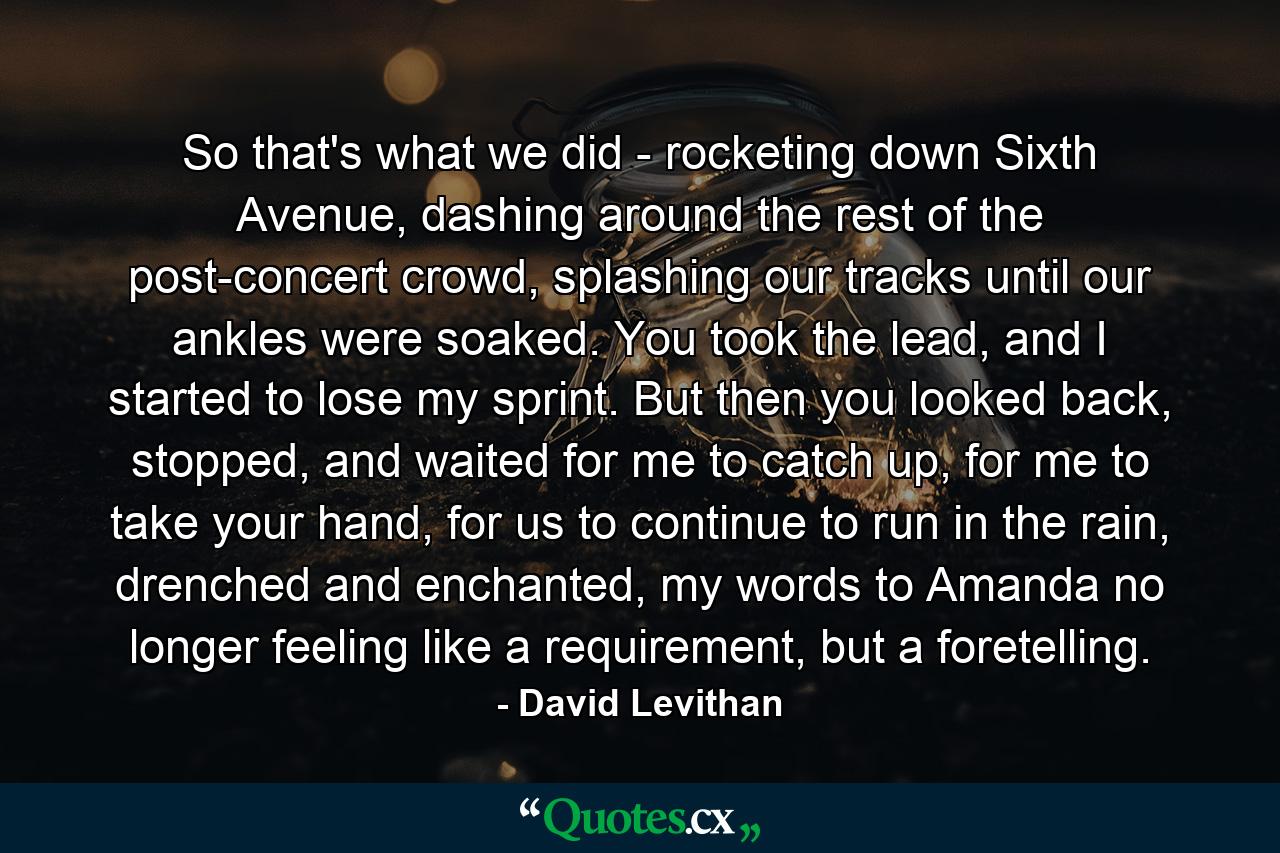 So that's what we did - rocketing down Sixth Avenue, dashing around the rest of the post-concert crowd, splashing our tracks until our ankles were soaked. You took the lead, and I started to lose my sprint. But then you looked back, stopped, and waited for me to catch up, for me to take your hand, for us to continue to run in the rain, drenched and enchanted, my words to Amanda no longer feeling like a requirement, but a foretelling. - Quote by David Levithan