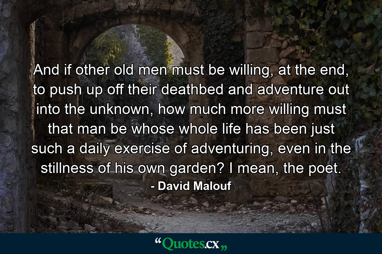 And if other old men must be willing, at the end, to push up off their deathbed and adventure out into the unknown, how much more willing must that man be whose whole life has been just such a daily exercise of adventuring, even in the stillness of his own garden? I mean, the poet. - Quote by David Malouf