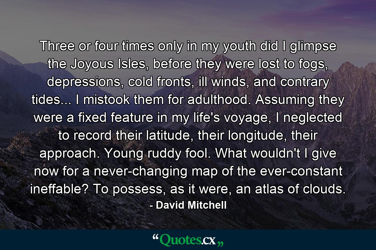 Three or four times only in my youth did I glimpse the Joyous Isles, before they were lost to fogs, depressions, cold fronts, ill winds, and contrary tides... I mistook them for adulthood. Assuming they were a fixed feature in my life's voyage, I neglected to record their latitude, their longitude, their approach. Young ruddy fool. What wouldn't I give now for a never-changing map of the ever-constant ineffable? To possess, as it were, an atlas of clouds. - Quote by David Mitchell