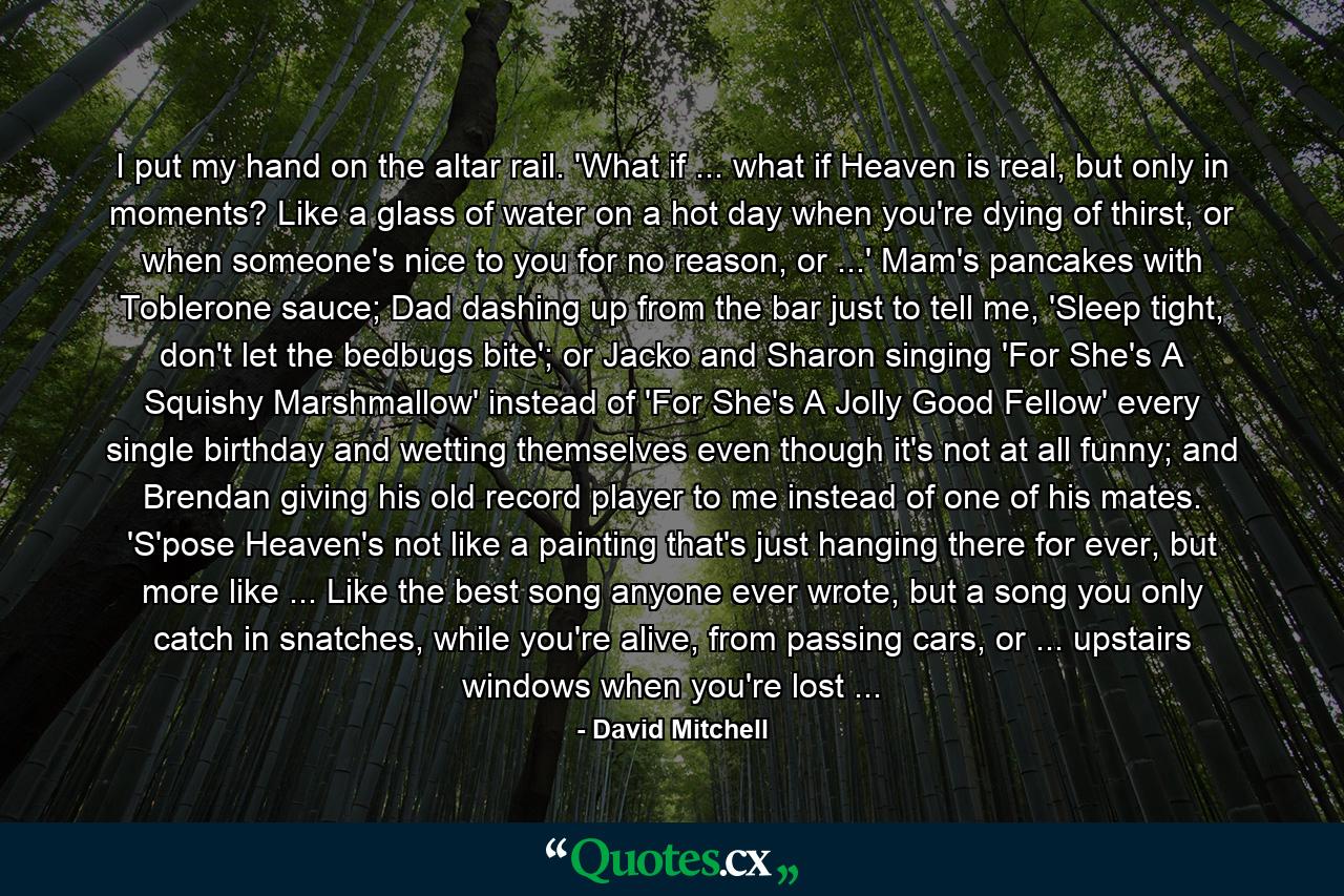 I put my hand on the altar rail. 'What if ... what if Heaven is real, but only in moments? Like a glass of water on a hot day when you're dying of thirst, or when someone's nice to you for no reason, or ...' Mam's pancakes with Toblerone sauce; Dad dashing up from the bar just to tell me, 'Sleep tight, don't let the bedbugs bite'; or Jacko and Sharon singing 'For She's A Squishy Marshmallow' instead of 'For She's A Jolly Good Fellow' every single birthday and wetting themselves even though it's not at all funny; and Brendan giving his old record player to me instead of one of his mates. 'S'pose Heaven's not like a painting that's just hanging there for ever, but more like ... Like the best song anyone ever wrote, but a song you only catch in snatches, while you're alive, from passing cars, or ... upstairs windows when you're lost ... - Quote by David Mitchell