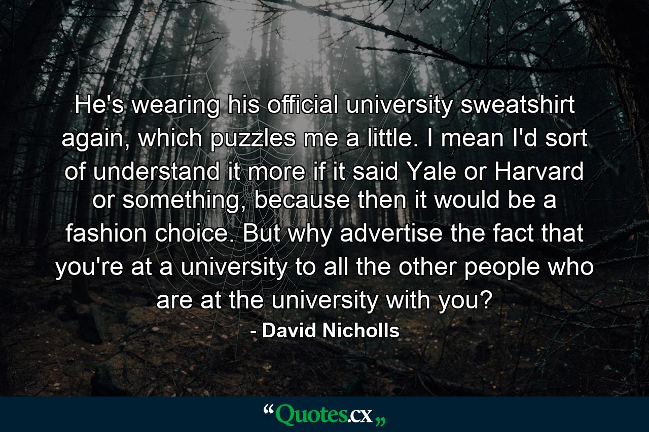 He's wearing his official university sweatshirt again, which puzzles me a little. I mean I'd sort of understand it more if it said Yale or Harvard or something, because then it would be a fashion choice. But why advertise the fact that you're at a university to all the other people who are at the university with you? - Quote by David Nicholls